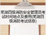 芜湖四级消防安全管理员考试时间地点及费用(芜湖四级消防考试信息)