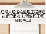 红河交通运输监理工程师证在哪里报考(红河监理工程师报考点)