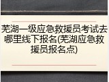 芜湖一级应急救援员考试去哪里线下报名(芜湖应急救援员报名点)