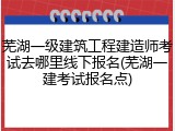 芜湖一级建筑工程建造师考试去哪里线下报名(芜湖一建考试报名点)