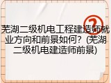 芜湖二级机电工程建造师就业方向和前景如何？(芜湖二级机电建造师前景)