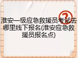 淮安一级应急救援员考试去哪里线下报名(淮安应急救援员报名点)