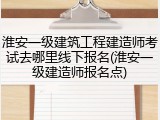 淮安一级建筑工程建造师考试去哪里线下报名(淮安一级建造师报名点)