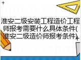 淮安二级安装工程造价工程师报考需要什么具体条件(淮安二级造价师报考条件)