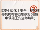 淮安中级化工安全工程师辅导机构有哪些哪家好(淮安中级化工安全师培训)