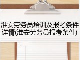 淮安劳务员培训及报考条件详情(淮安劳务员报考条件)