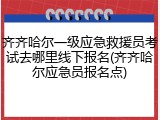 齐齐哈尔一级应急救援员考试去哪里线下报名(齐齐哈尔应急员报名点)