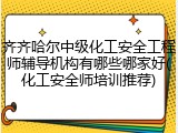 齐齐哈尔中级化工安全工程师辅导机构有哪些哪家好(化工安全师培训推荐)