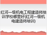红河一级机电工程建造师培训学校哪里好(红河一级机电建造师培训)