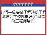 红河一级安装工程造价工程师培训学校哪里好(红河造价工程师培训)