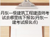 丹东一级建筑工程建造师考试去哪里线下报名(丹东一建考试报名点)