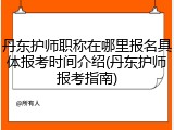 丹东护师职称在哪里报名具体报考时间介绍(丹东护师报考指南)