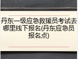 丹东一级应急救援员考试去哪里线下报名(丹东应急员报名点)
