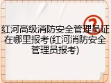 红河高级消防安全管理员证在哪里报考(红河消防安全管理员报考)
