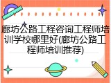 廊坊公路工程咨询工程师培训学校哪里好(廊坊公路工程师培训推荐)