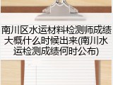 南川区水运材料检测师成绩大概什么时候出来(南川水运检测成绩何时公布)