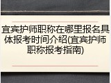 宜宾护师职称在哪里报名具体报考时间介绍(宜宾护师职称报考指南)