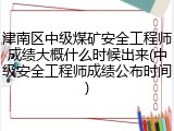 津南区中级煤矿安全工程师成绩大概什么时候出来(中级安全工程师成绩公布时间)