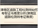 津南区道路工程检测师如何考取证书难度分析(津南区道路检测师考证难度)