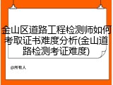 金山区道路工程检测师如何考取证书难度分析(金山道路检测考证难度)