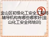 金山区初级化工安全工程师辅导机构有哪些哪家好(金山化工安全师培训)