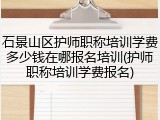 石景山区护师职称培训学费多少钱在哪报名培训(护师职称培训学费报名)