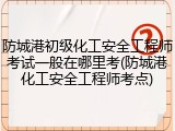 防城港初级化工安全工程师考试一般在哪里考(防城港化工安全工程师考点)
