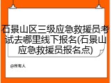 石景山区三级应急救援员考试去哪里线下报名(石景山应急救援员报名点)