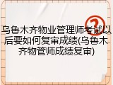 乌鲁木齐物业管理师考试以后要如何复审成绩(乌鲁木齐物管师成绩复审)
