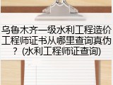 乌鲁木齐一级水利工程造价工程师证书从哪里查询真伪？(水利工程师证查询)