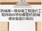 防城港一级安装工程造价工程师培训学校哪里好(防城港安装造价培训)