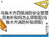 乌鲁木齐四级消防安全管理员有补贴吗怎么领取呢(乌鲁木齐消防补贴领取)