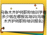 乌鲁木齐护师职称培训学费多少钱在哪报名培训(乌鲁木齐护师职称培训报名)