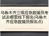乌鲁木齐三级应急救援员考试去哪里线下报名(乌鲁木齐应急救援员报名点)