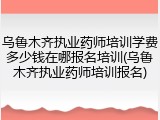 乌鲁木齐执业药师培训学费多少钱在哪报名培训(乌鲁木齐执业药师培训报名)