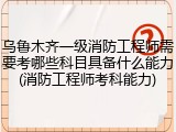 乌鲁木齐一级消防工程师需要考哪些科目具备什么能力(消防工程师考科能力)