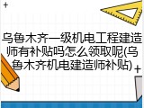 乌鲁木齐一级机电工程建造师有补贴吗怎么领取呢(乌鲁木齐机电建造师补贴)