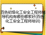 百色初级化工安全工程师辅导机构有哪些哪家好(百色化工安全工程师培训)