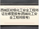 西城区初级化工安全工程师证在哪里报考(西城化工安全工程师报考)