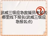 武威三级应急救援员考试去哪里线下报名(武威三级应急报名点)