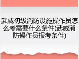 武威初级消防设施操作员怎么考需要什么条件(武威消防操作员报考条件)
