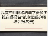 武威护师职称培训学费多少钱在哪报名培训(武威护师培训报名费)