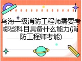 乌海一级消防工程师需要考哪些科目具备什么能力(消防工程师考能)