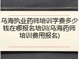 乌海执业药师培训学费多少钱在哪报名培训(乌海药师培训费用报名)