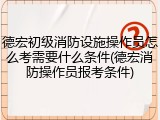 德宏初级消防设施操作员怎么考需要什么条件(德宏消防操作员报考条件)