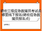 德宏三级应急救援员考试去哪里线下报名(德宏应急救援员报名点)