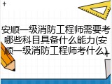 安顺一级消防工程师需要考哪些科目具备什么能力(安顺一级消防工程师考什么)