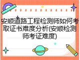 安顺道路工程检测师如何考取证书难度分析(安顺检测师考证难度)