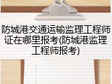 防城港交通运输监理工程师证在哪里报考(防城港监理工程师报考)