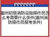 惠州初级消防设施操作员怎么考需要什么条件(惠州消防操作员报考条件)